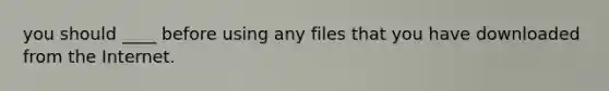 you should ____ before using any files that you have downloaded from the Internet.