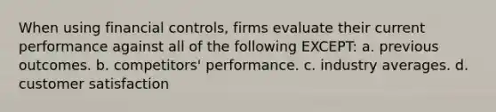 When using financial controls, firms evaluate their current performance against all of the following EXCEPT: a. previous outcomes. b. competitors' performance. c. industry averages. d. customer satisfaction