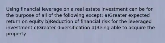 Using financial leverage on a real estate investment can be for the purpose of all of the following except: a)Greater expected return on equity b)Reduction of financial risk for the leveraged investment c)Greater diversification d)Being able to acquire the property