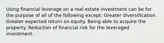 Using financial leverage on a real estate investment can be for the purpose of all of the following except: Greater diversification. Greater expected return on equity. Being able to acquire the property. Reduction of financial risk for the leveraged investment.