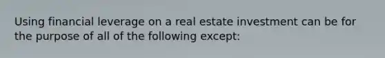 Using financial leverage on a real estate investment can be for the purpose of all of the following except: