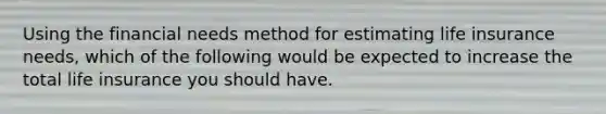 Using the financial needs method for estimating life insurance needs, which of the following would be expected to increase the total life insurance you should have.