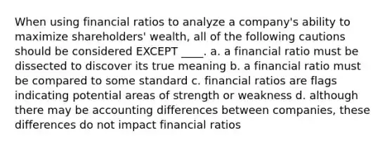 When using financial ratios to analyze a company's ability to maximize shareholders' wealth, all of the following cautions should be considered EXCEPT ____. a. a financial ratio must be dissected to discover its true meaning b. a financial ratio must be compared to some standard c. financial ratios are flags indicating potential areas of strength or weakness d. although there may be accounting differences between companies, these differences do not impact financial ratios