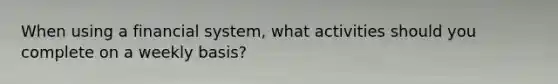 When using a financial system, what activities should you complete on a weekly basis?