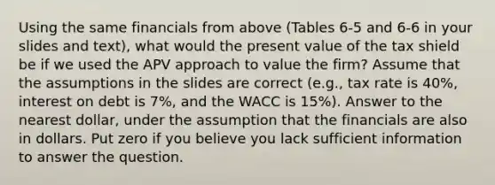 Using the same financials from above (Tables 6-5 and 6-6 in your slides and text), what would the present value of the tax shield be if we used the APV approach to value the firm? Assume that the assumptions in the slides are correct (e.g., tax rate is 40%, interest on debt is 7%, and the WACC is 15%). Answer to the nearest dollar, under the assumption that the financials are also in dollars. Put zero if you believe you lack sufficient information to answer the question.