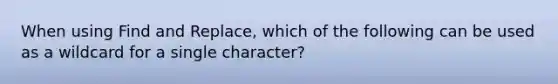 When using Find and Replace, which of the following can be used as a wildcard for a single character?