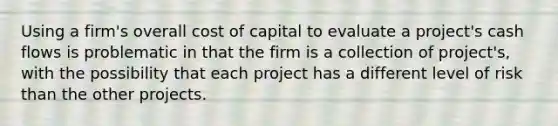 Using a firm's overall cost of capital to evaluate a project's cash flows is problematic in that the firm is a collection of project's, with the possibility that each project has a different level of risk than the other projects.