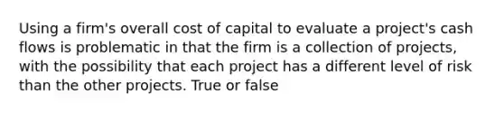 Using a firm's overall cost of capital to evaluate a project's cash flows is problematic in that the firm is a collection of projects, with the possibility that each project has a different level of risk than the other projects. True or false