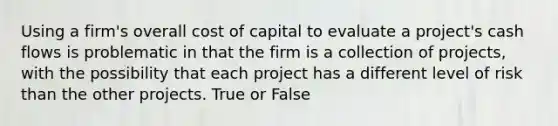 Using a firm's overall cost of capital to evaluate a project's cash flows is problematic in that the firm is a collection of projects, with the possibility that each project has a different level of risk than the other projects. True or False