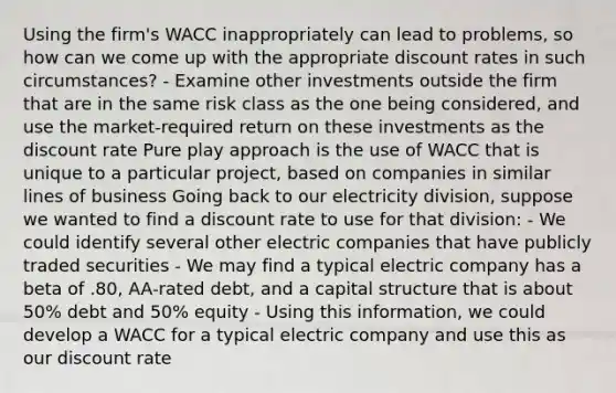 Using the firm's WACC inappropriately can lead to problems, so how can we come up with the appropriate discount rates in such circumstances? - Examine other investments outside the firm that are in the same risk class as the one being considered, and use the market-required return on these investments as the discount rate Pure play approach is the use of WACC that is unique to a particular project, based on companies in similar lines of business Going back to our electricity division, suppose we wanted to find a discount rate to use for that division: - We could identify several other electric companies that have publicly traded securities - We may find a typical electric company has a beta of .80, AA-rated debt, and a capital structure that is about 50% debt and 50% equity - Using this information, we could develop a WACC for a typical electric company and use this as our discount rate