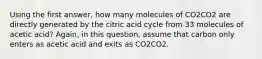 Using the first answer, how many molecules of CO2CO2 are directly generated by the citric acid cycle from 33 molecules of acetic acid? Again, in this question, assume that carbon only enters as acetic acid and exits as CO2CO2.