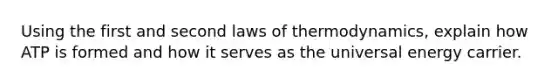 Using the first and second laws of thermodynamics, explain how ATP is formed and how it serves as the universal energy carrier.