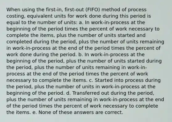 When using the first-in, first-out (FIFO) method of process costing, equivalent units for work done during this period is equal to the number of units: a. In work-in-process at the beginning of the period times the percent of work necessary to complete the items, plus the number of units started and completed during the period, plus the number of units remaining in work-in-process at the end of the period times the percent of work done during the period. b. In work-in-process at the beginning of the period, plus the number of units started during the period, plus the number of units remaining in work-in-process at the end of the period times the percent of work necessary to complete the items. c. Started into process during the period, plus the number of units in work-in-process at the beginning of the period. d. Transferred out during the period, plus the number of units remaining in work-in-process at the end of the period times the percent of work necessary to complete the items. e. None of these answers are correct.