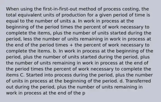 When using the first-in-first-out method of process costing, the total equivalent units of production for a given period of time is equal to the number of units a. In work in process at the beginning of the period times the percent of work necessary to complete the items, plus the number of units started during the period, less the number of units remaining in work in process at the end of the period times + the percent of work necessary to complete the items. b. In work in process at the beginning of the period, plus the number of units started during the period, plus the number of units remaining in work in process at the end of the period times the percent of work necessary to complete the items C. Started into process during the period, plus the number of units in process at the beginning of the period. d. Transferred out during the period, plus the number of units remaining in work in process at the end of the p