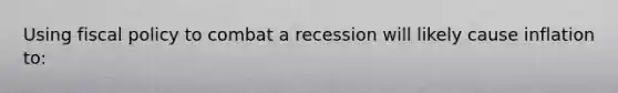 Using fiscal policy to combat a recession will likely cause inflation to: