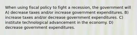 When using fiscal policy to fight a recession, the government will A) decrease taxes and/or increase government expenditures. B) increase taxes and/or decrease government expenditures. C) institute technological advancement in the economy. D) decrease government expenditures.