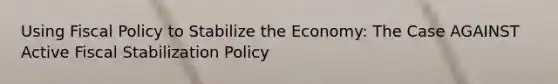 Using <a href='https://www.questionai.com/knowledge/kPTgdbKdvz-fiscal-policy' class='anchor-knowledge'>fiscal policy</a> to Stabilize the Economy: The Case AGAINST Active Fiscal Stabilization Policy