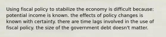 Using fiscal policy to stabilize the economy is difficult because: potential income is known. the effects of policy changes is known with certainty. there are time lags involved in the use of fiscal policy. the size of the government debt doesn't matter.