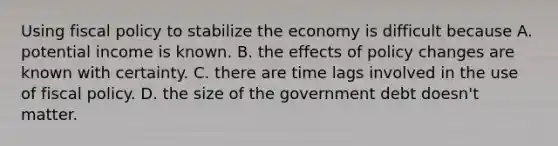 Using <a href='https://www.questionai.com/knowledge/kPTgdbKdvz-fiscal-policy' class='anchor-knowledge'>fiscal policy</a> to stabilize the economy is difficult because A. potential income is known. B. the effects of policy changes are known with certainty. C. there are time lags involved in the use of fiscal policy. D. the size of the government debt doesn't matter.