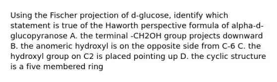 Using the Fischer projection of d-glucose, identify which statement is true of the Haworth perspective formula of alpha-d-glucopyranose A. the terminal -CH2OH group projects downward B. the anomeric hydroxyl is on the opposite side from C-6 C. the hydroxyl group on C2 is placed pointing up D. the cyclic structure is a five membered ring