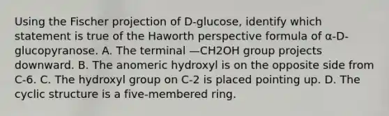 Using the Fischer projection of D-glucose, identify which statement is true of the Haworth perspective formula of α-D-glucopyranose. A. The terminal —CH2OH group projects downward. B. The anomeric hydroxyl is on the opposite side from C-6. C. The hydroxyl group on C-2 is placed pointing up. D. The cyclic structure is a five-membered ring.