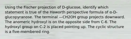 Using the Fischer projection of D-glucose, identify which statement is true of the Haworth perspective formula of α-D-glucopyranose. The terminal —CH2OH group projects downward. The anomeric hydroxyl is on the opposite side from C-6. The hydroxyl group on C-2 is placed pointing up. The cyclic structure is a five-membered ring.