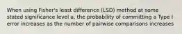 When using Fisher's least difference (LSD) method at some stated significance level a, the probability of committing a Type I error increases as the number of pairwise comparisons increases