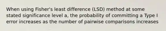 When using Fisher's least difference (LSD) method at some stated significance level a, the probability of committing a Type I error increases as the number of pairwise comparisons increases