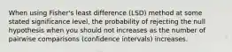 When using Fisher's least difference (LSD) method at some stated significance level, the probability of rejecting the null hypothesis when you should not increases as the number of pairwise comparisons (confidence intervals) increases.