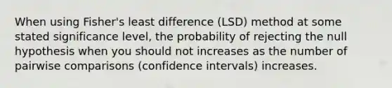 When using Fisher's least difference (LSD) method at some stated significance level, the probability of rejecting the null hypothesis when you should not increases as the number of pairwise comparisons (confidence intervals) increases.