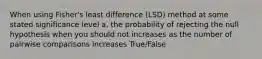 When using Fisher's least difference (LSD) method at some stated significance level a, the probability of rejecting the null hypothesis when you should not increases as the number of pairwise comparisons increases True/False