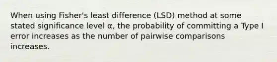 When using Fisher's least difference (LSD) method at some stated significance level α, the probability of committing a Type I error increases as the number of pairwise comparisons increases.