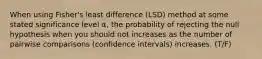 When using Fisher's least difference (LSD) method at some stated significance level α, the probability of rejecting the null hypothesis when you should not increases as the number of pairwise comparisons (confidence intervals) increases. (T/F)