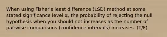 When using Fisher's least difference (LSD) method at some stated significance level α, the probability of rejecting the null hypothesis when you should not increases as the number of pairwise comparisons (confidence intervals) increases. (T/F)