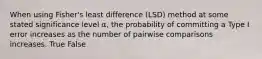 When using Fisher's least difference (LSD) method at some stated significance level α, the probability of committing a Type I error increases as the number of pairwise comparisons increases. True False