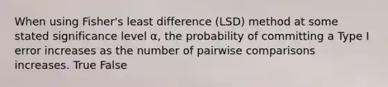 When using Fisher's least difference (LSD) method at some stated significance level α, the probability of committing a Type I error increases as the number of pairwise comparisons increases. True False