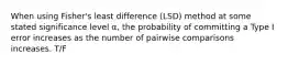 When using Fisher's least difference (LSD) method at some stated significance level α, the probability of committing a Type I error increases as the number of pairwise comparisons increases. T/F