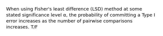 When using Fisher's least difference (LSD) method at some stated significance level α, the probability of committing a Type I error increases as the number of pairwise comparisons increases. T/F