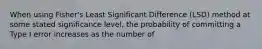 When using Fisher's Least Significant Difference (LSD) method at some stated significance level, the probability of committing a Type I error increases as the number of