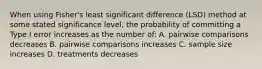 When using Fisher's least significant difference (LSD) method at some stated significance level, the probability of committing a Type I error increases as the number of: A. pairwise comparisons decreases B. pairwise comparisons increases C. sample size increases D. treatments decreases