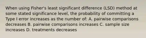 When using Fisher's least significant difference (LSD) method at some stated significance level, the probability of committing a Type I error increases as the number of: A. pairwise comparisons decreases B. pairwise comparisons increases C. sample size increases D. treatments decreases