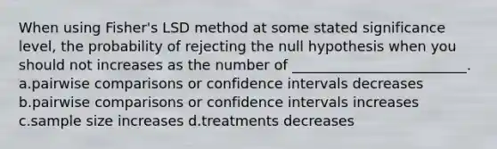 When using Fisher's LSD method at some stated significance level, the probability of rejecting the null hypothesis when you should not increases as the number of _________________________. a.pairwise comparisons or confidence intervals decreases b.pairwise comparisons or confidence intervals increases c.sample size increases d.treatments decreases