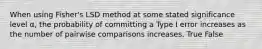 When using Fisher's LSD method at some stated significance level α, the probability of committing a Type I error increases as the number of pairwise comparisons increases. True False