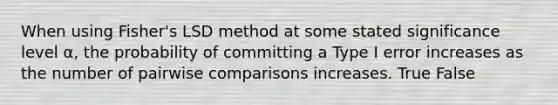 When using Fisher's LSD method at some stated significance level α, the probability of committing a Type I error increases as the number of pairwise comparisons increases. True False