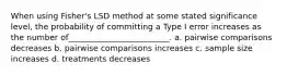 When using Fisher's LSD method at some stated significance level, the probability of committing a Type I error increases as the number of_________________________. a. pairwise comparisons decreases b. pairwise comparisons increases c. sample size increases d. treatments decreases