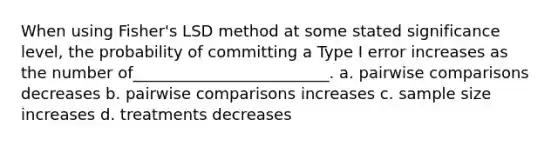 When using Fisher's LSD method at some stated significance level, the probability of committing a Type I error increases as the number of_________________________. a. pairwise comparisons decreases b. pairwise comparisons increases c. sample size increases d. treatments decreases