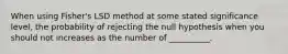 When using Fisher's LSD method at some stated significance level, the probability of rejecting the null hypothesis when you should not increases as the number of __________.