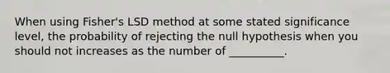 When using Fisher's LSD method at some stated significance level, the probability of rejecting the null hypothesis when you should not increases as the number of __________.