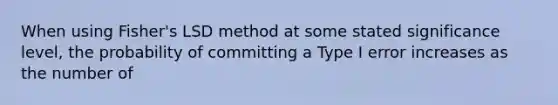 When using Fisher's LSD method at some stated significance level, the probability of committing a Type I error increases as the number of