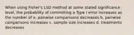 When using Fisher's LSD method at some stated significance level, the probability of committing a Type I error increases as the number of a. pairwise comparisons decreases b. pairwise comparisons increases c. sample size increases d. treatments decreases